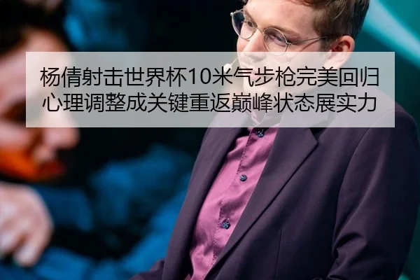 杨倩射击世界杯10米气步枪完美回归 心理调整成关键重返巅峰状态展实力